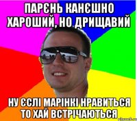 ПАРЄНЬ КАНЄШНО ХАРОШИЙ, НО ДРИЩАВИЙ НУ ЄСЛI МАРIНКI НРАВИТЬСЯ ТО ХАЙ ВСТРIЧАЮТЬСЯ