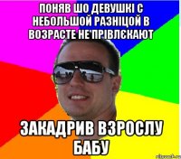 ПОНЯВ ШО ДЕВУШКI С НЕБОЛЬШОЙ РАЗНIЦОЙ В ВОЗРАСТЕ НЕ ПРIВЛЄКАЮТ ЗАКАДРИВ ВЗРОСЛУ БАБУ