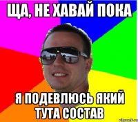 ЩА, НЕ ХАВАЙ ПОКА Я ПОДЕВЛЮСЬ ЯКИЙ ТУТА СОСТАВ