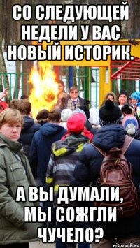 со следующей недели у вас новый историк. а вы думали, мы сожгли чучело?