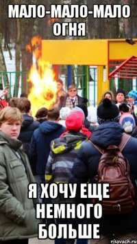 мало-мало-мало огня я хочу еще немного больше