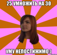 25 УМНОЖИТЬ НА 30 УМУ НЕПОСТИЖИМО:)