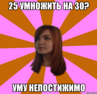 25 УМНОЖИТЬ НА 30? УМУ НЕПОСТИЖИМО