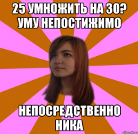 25 УМНОЖИТЬ НА 30? УМУ НЕПОСТИЖИМО НЕПОСРЕДСТВЕННО НИКА