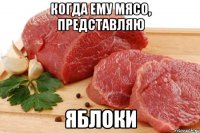 когда ему мясо, представляю ЯБЛОКИ