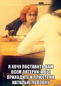  Я хочу поставить вам всем пятерки, а вы приходите и плюете на Наталью Львовну