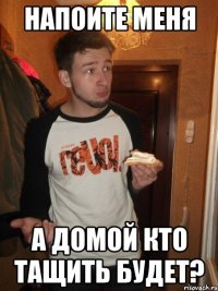 Напоите меня А домой кто тащить будет?