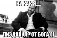 НУ КАК Я..... ПИЗДАНУЛ? ОТ БОГА)))