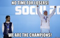 No time for losers! We are the champions!