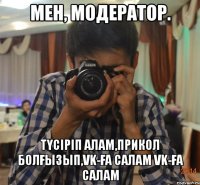 мен, модератор. түсіріп алам,прикол болғызып,VK-ға салам VK-ға салам