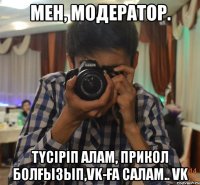 мен, модератор. түсіріп алам, прикол болғызып,VK-ға салам.. VK