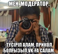мен, модератор. түсіріп алам, прикол болғызып,VK-ға салам.