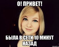 о! привет! была в сети 10 минут назад