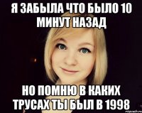 я забыла что было 10 минут назад но помню в каких трусах ты был в 1998