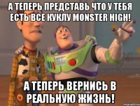 А теперь представь что у тебя есть все куклу Monster High! А теперь вернись в реальную жизнь!
