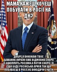 Мама,кажеш хочеш побувати в Росії на дн? Добре,я виконаю твоє бажання.Україні вже відмовив,скоро її захоплять росіяни.А потім скоро і в сша буде російська армія.Так що побуваєш в росії,не виходячи з хати