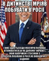 В дитинстві мріяв побувати в Росії І вже здається,що моя мрія починає втілюватися,бо не допоміг Україні і маю напружені стосунки з Росією.Побуваю в росії,не виходячи з будинку