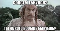 Совсем ебнулся? Ты на кого вообще быкуешь?