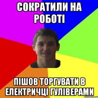 СОКРАТИЛИ НА РОБОТІ ПІШОВ ТОРГУВАТИ В ЕЛЕКТРИЧЦІ ГУЛІВЕРАМИ