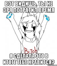 ВОТ ВИДИШЬ, ТЫ НЕ ЗРЯ ПОТРАТИЛ ВРЕМЯ Я СДЕЛАЛА ЭТО В ИТОГЕ ТЕБЕ НРАВИТСЯ?