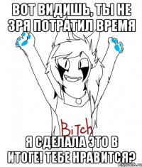 ВОТ ВИДИШЬ, ТЫ НЕ ЗРЯ ПОТРАТИЛ ВРЕМЯ Я СДЕЛАЛА ЭТО В ИТОГЕ! ТЕБЕ НРАВИТСЯ?