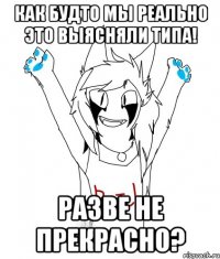 КАК БУДТО МЫ РЕАЛЬНО ЭТО ВЫЯСНЯЛИ ТИПА! РАЗВЕ НЕ ПРЕКРАСНО?