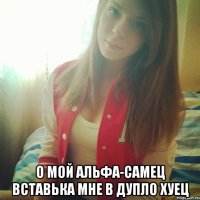  О МОЙ АЛЬФА-САМЕЦ ВСТАВЬКА МНЕ В ДУПЛО ХУЕЦ