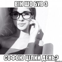 він шо був з Софою цілий день?