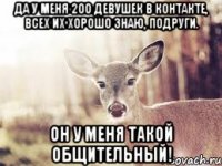 да у меня 200 девушек в контакте, всех их хорошо знаю, подруги. Он у меня такой общительный!