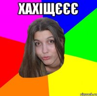 Хахіщєєє 