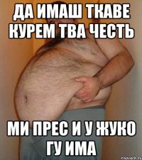 да имаш ткаве курем тва честь ми прес и у жуко гу има