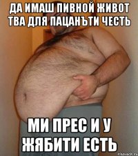 Да имаш пивной живот тва для пацанъти честь ми прес и у жябити есть