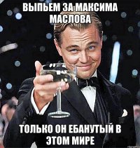 ВЫПЬЕМ ЗА МАКСИМА МАСЛОВА ТОЛЬКО ОН ЕБАНУТЫЙ В ЭТОМ МИРЕ
