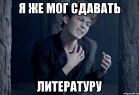 я же мог сдавать литературу