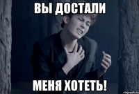вы достали меня хотеть!