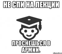 Не спи на лекции проснешься в армии.