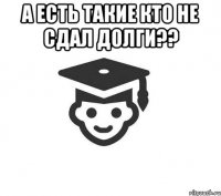 а есть такие кто не сдал долги?? 