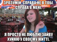 Зрозумій, справа не в тобі, справа в мені. Я просто не люблю зайву хуйню у своєму житті.