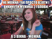 Не можна так просто взяти і викинути мужика з голови, а з вікна - можна.