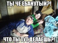 Ты че ебанутый?! Что ты тут делаешь?!