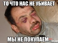 то что нас не убивает мы не покупаем..