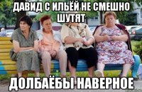 Давид с Ильёй не смешно шутят Долбаёбы наверное