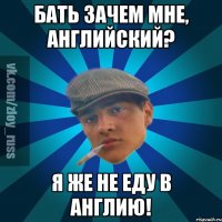 Бать зачем мне, Английский? Я же не еду в Англию!