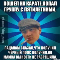 Пошёл на карате,попал группу с пятилетними. Пацанам сказал,что получил чёрный пояс получил,но мамка вынести не разрешила.