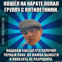 Пошёл на карате,попал группу с пятилетними. Пацанам сказал,что получил чёрный пояс ,но мамка вынести и показать не разрешила.
