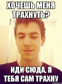 Хочешь меня трахнуть? Иди сюда, я тебя сам трахну