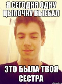 Я сегодня одну цыпочку выебал Это была твоя сестра