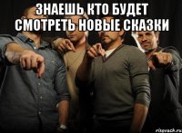 знаешь кто будет смотреть новые сказки 