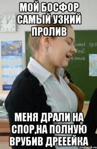мой босфор самый УЗКИЙ пролив Меня драли на спор,на полную врубив ДРЕЕЕЙКА