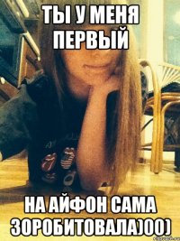 ТЫ У МЕНЯ ПЕРВЫЙ НА АЙФОН САМА ЗОРОБИТОВАЛА)00)